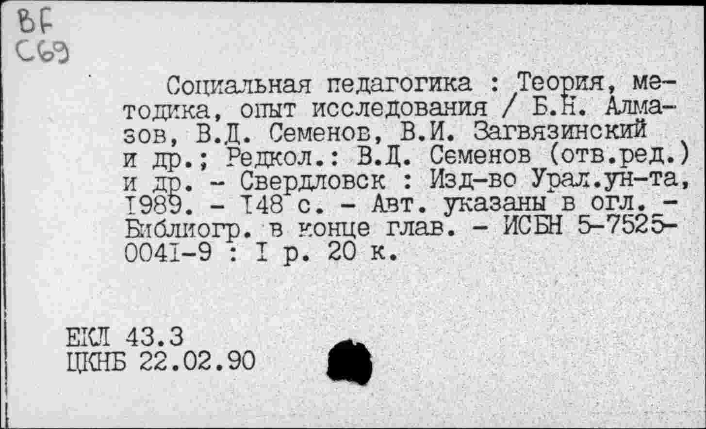 ﻿Социальная педагогика : Теория, методика, опыт исследования / Б.Н. Алмазов, В.Ц. Семенов, В.И. Загвязинский и др.; Редкол.: В.Д. Семенов (отв.ред.) и др. - Свердловск : Изд-во Урал.ун-та, 1989. - 148 с. - Авт. указаны в огл>г_-Библиогр. в конце глав. - ИСБН 5-7525-0041-9 : I р. 20 к.
ЕКЛ 43.3
ЦКНБ 22.02.90